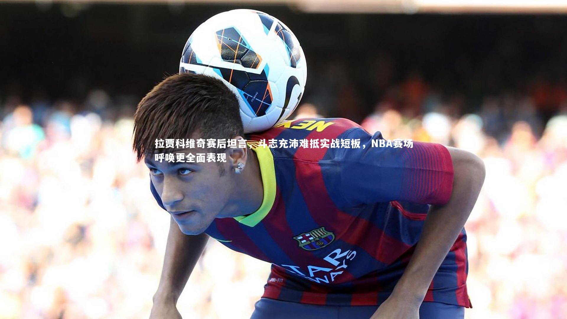 拉贾科维奇赛后坦言，斗志充沛难抵实战短板，NBA赛场呼唤更全面表现